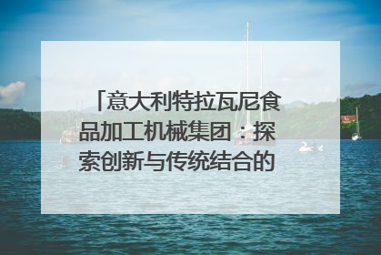 意大利特拉瓦尼食品加工机械集团：探索创新与传统结合的可能性｜西望四川
